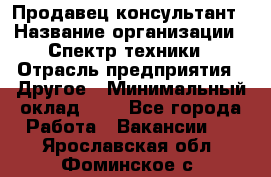 Продавец-консультант › Название организации ­ Спектр техники › Отрасль предприятия ­ Другое › Минимальный оклад ­ 1 - Все города Работа » Вакансии   . Ярославская обл.,Фоминское с.